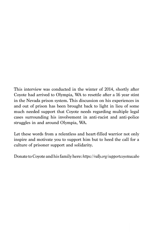 This interview was conducted in the winter of 2014, shortly afier Coyote had arrived to Olympia, WA to resettle after a 16 year stint in the Nevada prison system. This discussion on his experiences in and out of prison has been brought back to light in lieu of some much needed support that Coyote needs regarding multiple legal cases surrounding his involvement in anti-racist and anti-police struggles in and around Olympia, WA.  Let these words from a relentless and heart-filled warrior not only inspire and motivate you to support him but to heed the call for a culture of prisoner support and solidarity.  Donate to Coyote and his family here: hitps//rallorg/supportcoyoteacabo 